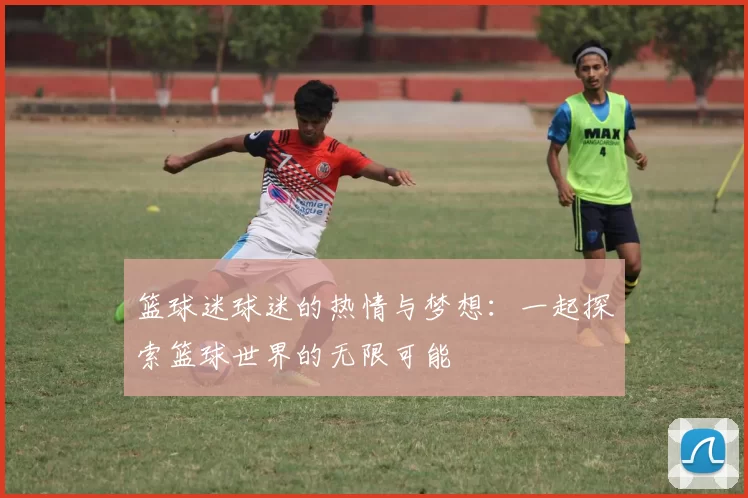 篮球迷球迷的热情与梦想：一起探索篮球世界的无限可能