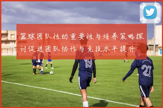 篮球团队性的重要性与培养策略探讨促进团队协作与竞技水平提升