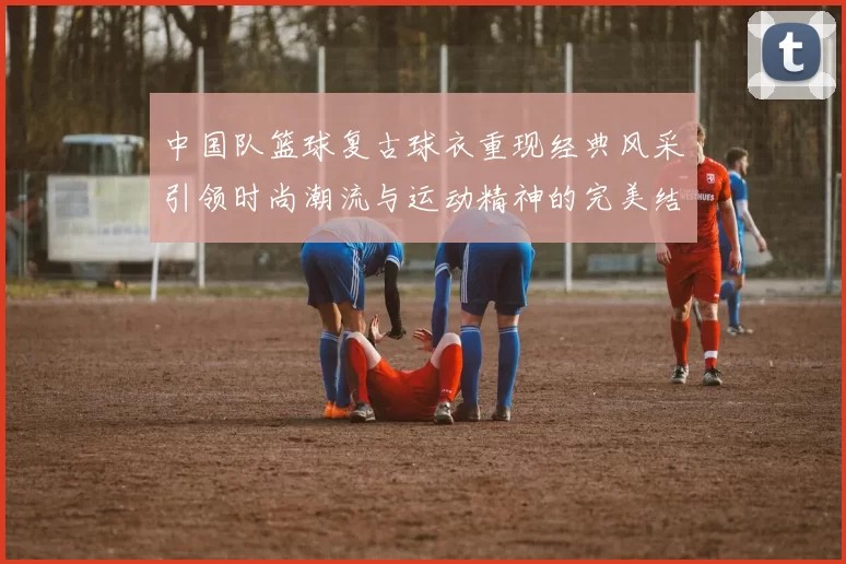 中国队篮球复古球衣重现经典风采引领时尚潮流与运动精神的完美结合